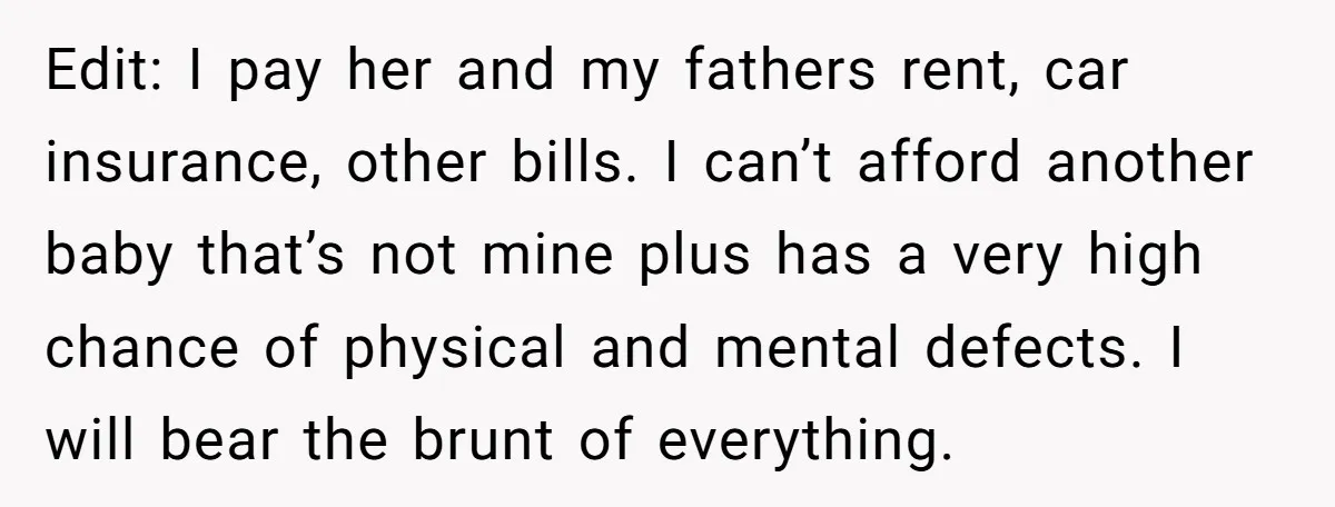 Edit: I pay her and my fathers rent, car insurance, other bills. I can’t afford another baby that’s not mine plus has a very high chance of physical and mental...