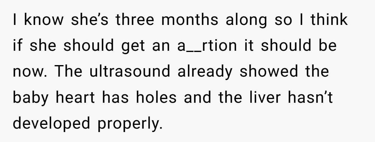 I know she’s three months along so I think if she should get an a__rtion it should be now. The ultrasound already showed the baby heart has holes and the...