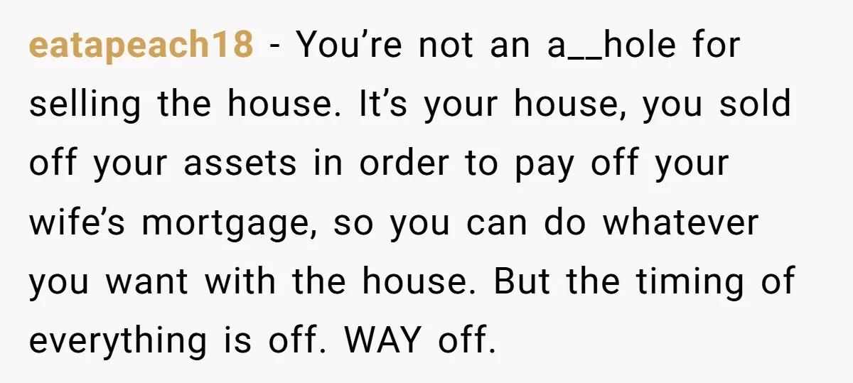 eatapeach18 − You’re not an a__hole for selling the house. It’s your house, you sold off your assets in order to pay off your wife’s mortgage, so you can do...