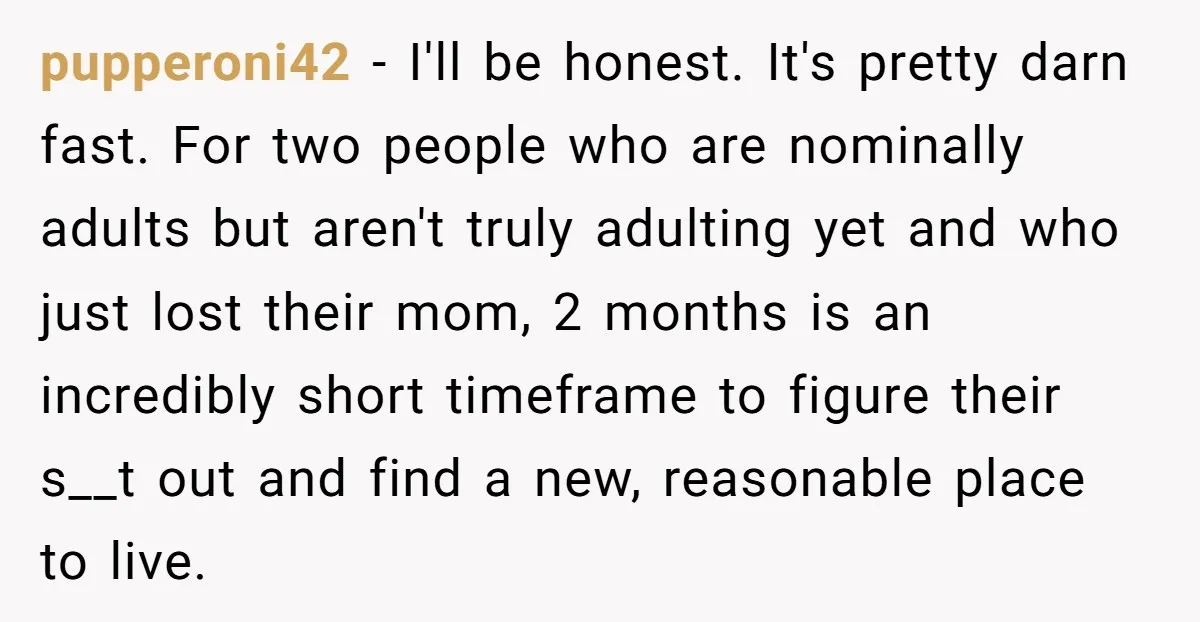pupperoni42 − I'll be honest. It's pretty darn fast. For two people who are nominally adults but aren't truly adulting yet and who just lost their mom, 2 months is...