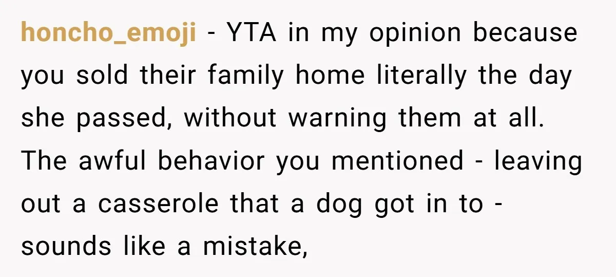 honcho_emoji − YTA in my opinion because you sold their family home literally the day she passed, without warning them at all. The awful behavior you mentioned - leaving out...