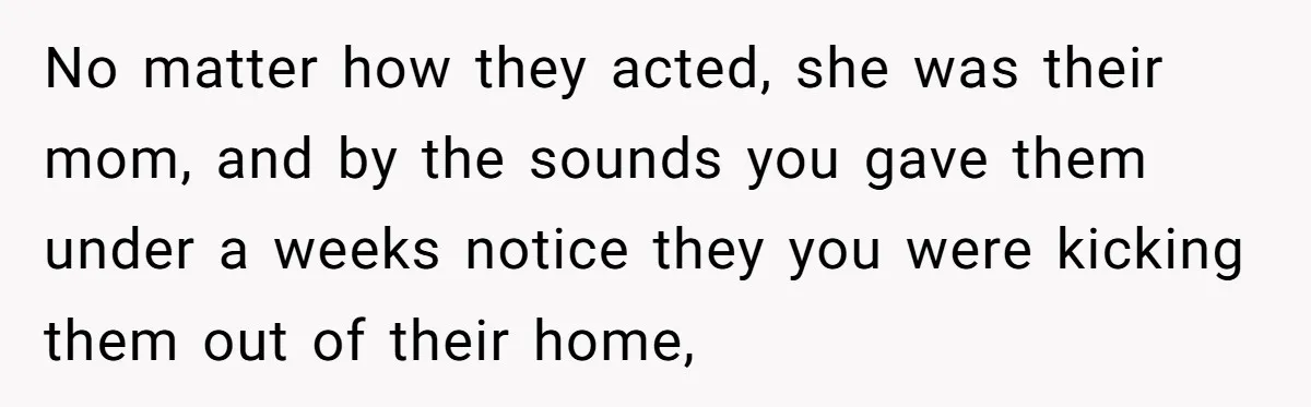 No matter how they acted, she was their mom, and by the sounds you gave them under a weeks notice they you were kicking them out of their home,