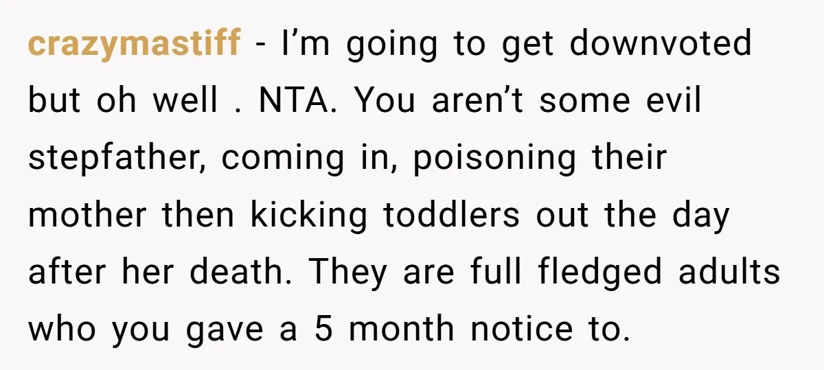 crazymastiff − I’m going to get downvoted but oh well . NTA. You aren’t some evil stepfather, coming in, poisoning their mother then kicking toddlers out the day after her...