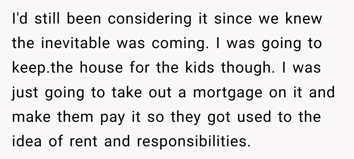 I'd still been considering it since we knew the inevitable was coming. I was going to keep.the house for the kids though. I was just going to take out a...