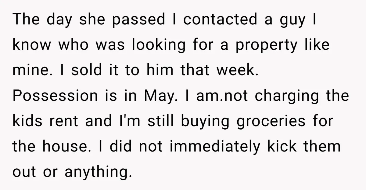 The day she passed I contacted a guy I know who was looking for a property like mine. I sold it to him that week. Possession is in May. I...