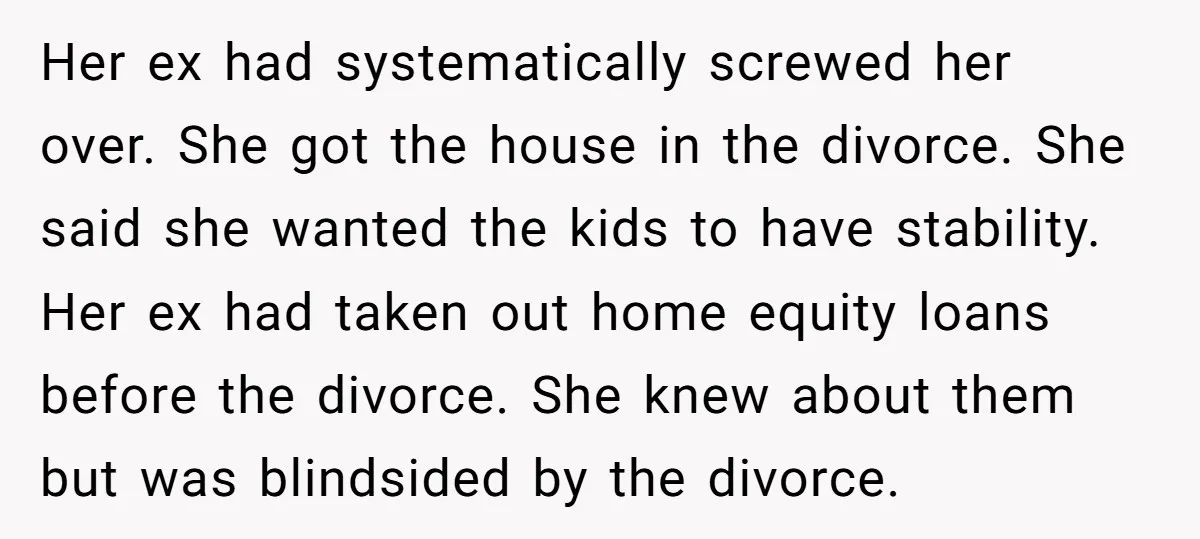Her ex had systematically screwed her over. She got the house in the divorce. She said she wanted the kids to have stability. Her ex had taken out home equity...