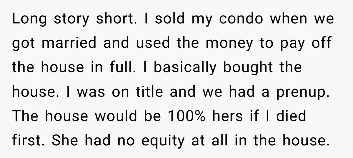 Long story short. I sold my condo when we got married and used the money to pay off the house in full. I basically bought the house. I was on...