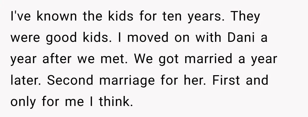 I've known the kids for ten years. They were good kids. I moved on with Dani a year after we met. We got married a year later. Second marriage for...