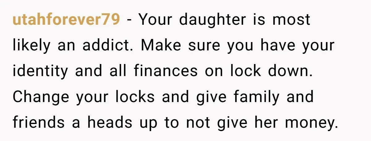 utahforever79 − Your daughter is most likely an addict. Make sure you have your identity and all finances on lock down. Change your locks and give family and friends a...