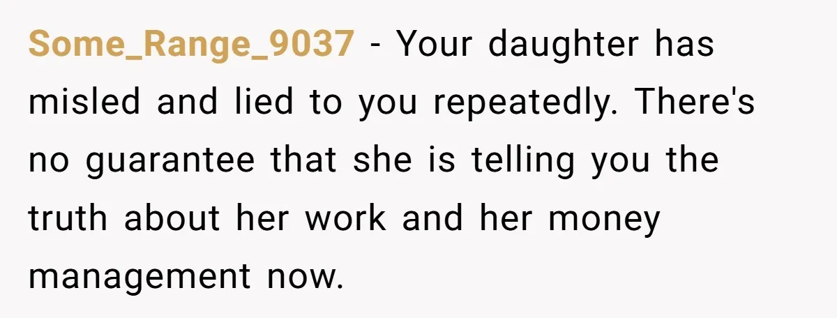 Some_Range_9037 − Your daughter has misled and lied to you repeatedly. There's no guarantee that she is telling you the truth about her work and her money management now.