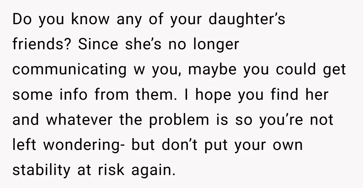 Do you know any of your daughter’s friends? Since she’s no longer communicating w you, maybe you could get some info from them. I hope you find her and whatever...