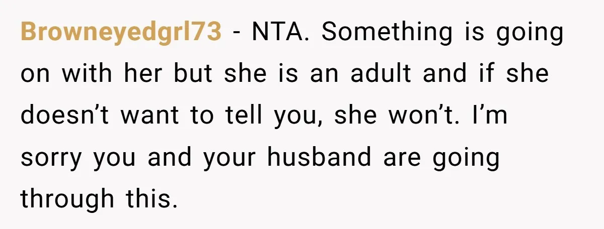 Browneyedgrl73 − NTA. Something is going on with her but she is an adult and if she doesn’t want to tell you, she won’t. I’m sorry you and your husband...