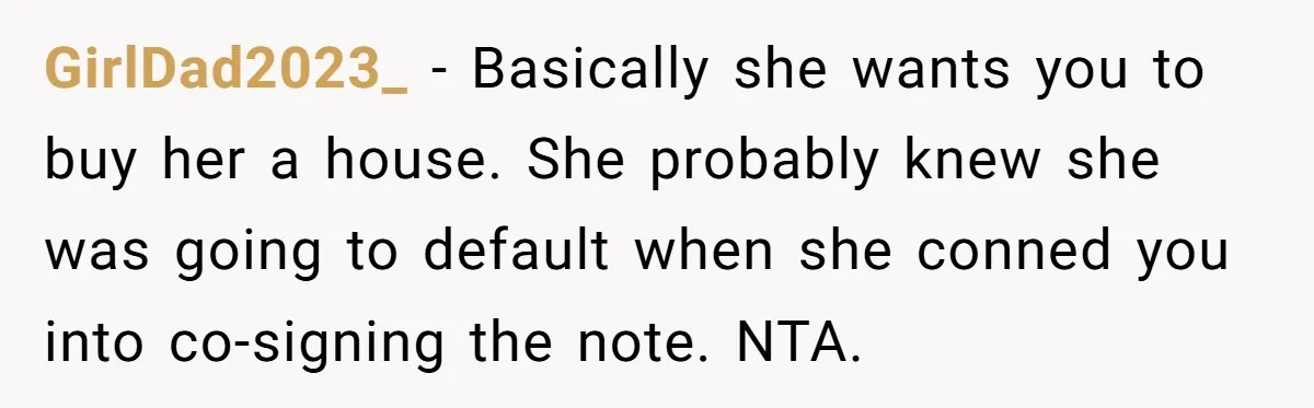 GirlDad2023_ − Basically she wants you to buy her a house. She probably knew she was going to default when she conned you into co-signing the note. NTA.