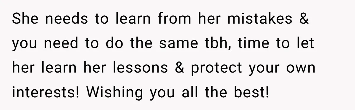 She needs to learn from her mistakes & you need to do the same tbh, time to let her learn her lessons & protect your own interests! Wishing you all...