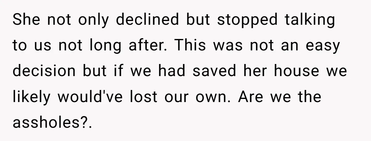 She not only declined but stopped talking to us not long after. This was not an easy decision but if we had saved her house we likely would've lost our...