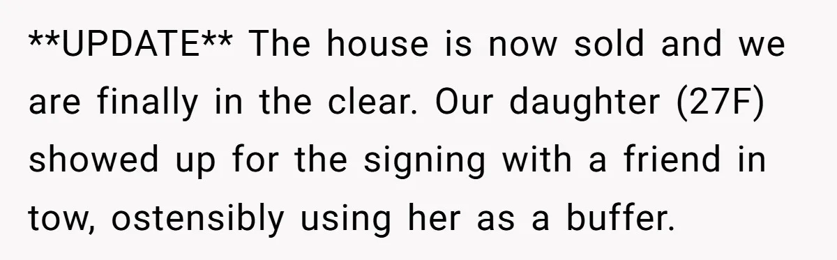 **UPDATE** The house is now sold and we are finally in the clear. Our daughter (27F) showed up for the signing with a friend in tow, ostensibly using her as...