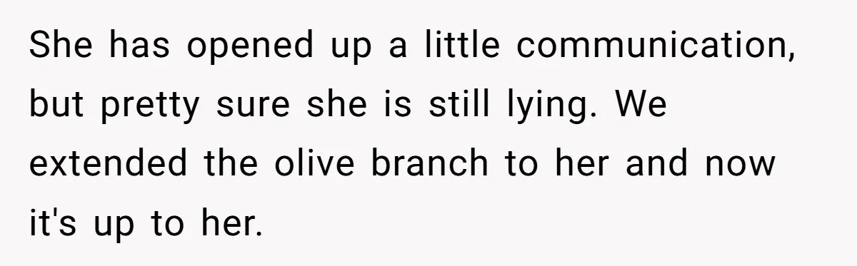 She has opened up a little communication, but pretty sure she is still lying. We extended the olive branch to her and now it's up to her.