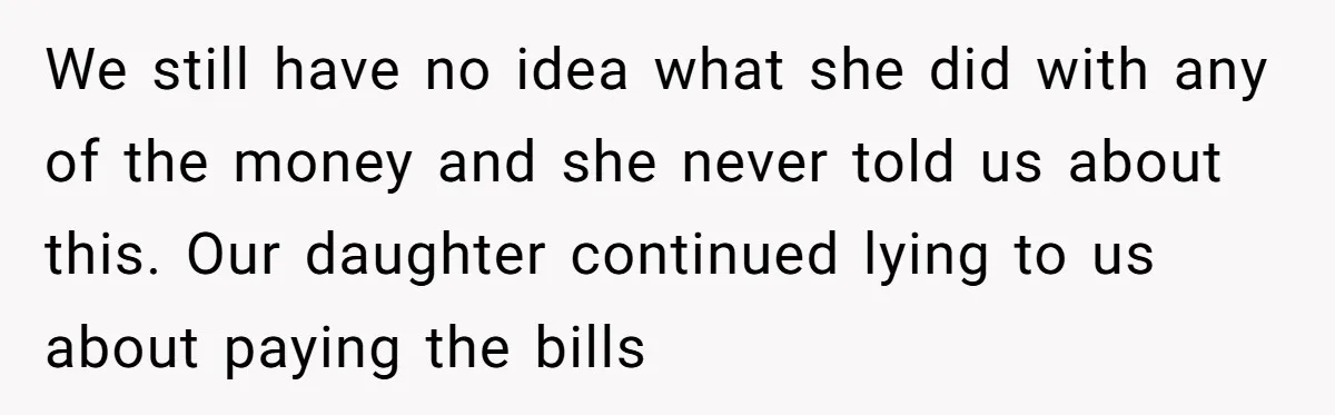 We still have no idea what she did with any of the money and she never told us about this. Our daughter continued lying to us about paying the bills