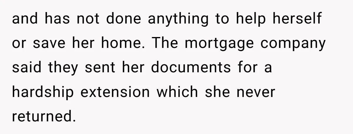 and has not done anything to help herself or save her home. The mortgage company said they sent her documents for a hardship extension which she never returned.