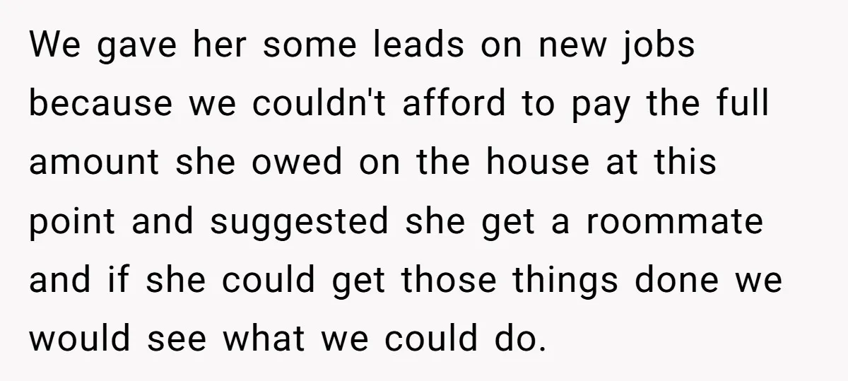 We gave her some leads on new jobs because we couldn't afford to pay the full amount she owed on the house at this point and suggested she get a...