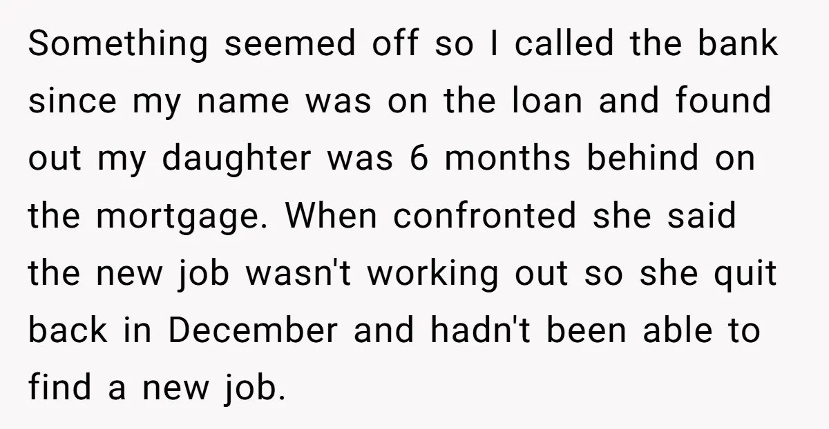 Something seemed off so I called the bank since my name was on the loan and found out my daughter was 6 months behind on the mortgage. When confronted she...