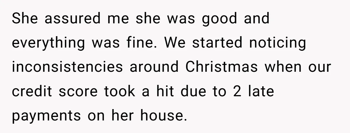 She assured me she was good and everything was fine. We started noticing inconsistencies around Christmas when our credit score took a hit due to 2 late payments on her...