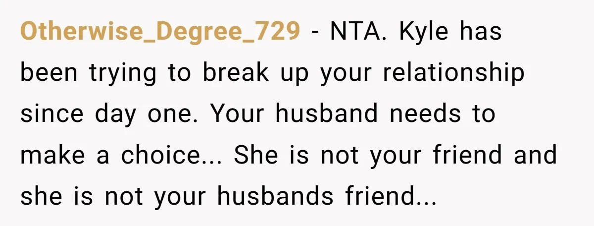 Otherwise_Degree_729 − NTA. Kyle has been trying to break up your relationship since day one. Your husband needs to make a choice... She is not your friend and she is...