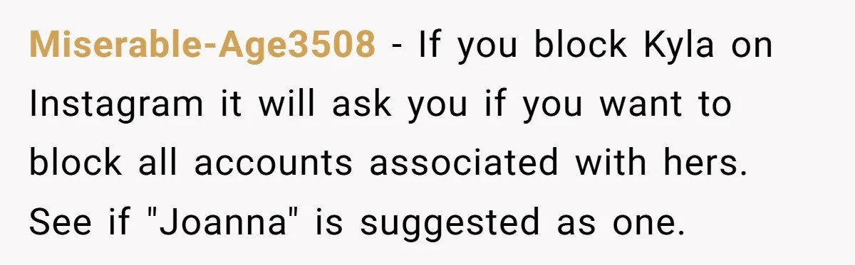 Miserable-Age3508 − If you block Kyla on Instagram it will ask you if you want to block all accounts associated with hers. See if "Joanna" is suggested as one.