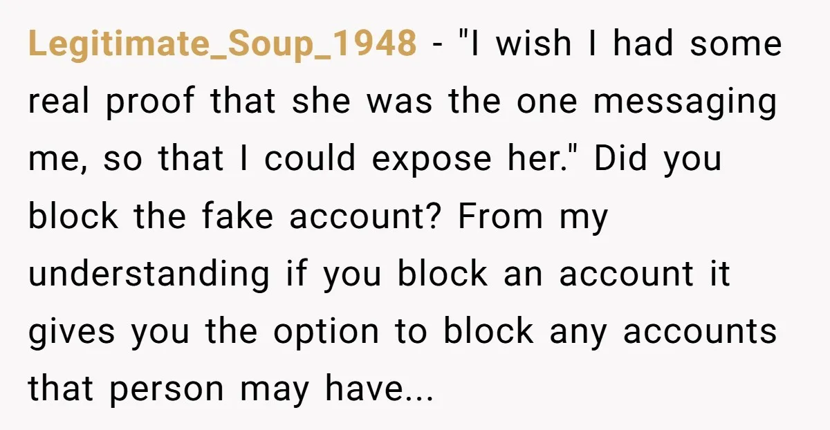 Legitimate_Soup_1948 − "I wish I had some real proof that she was the one messaging me, so that I could expose her." Did you block the fake account? From my...