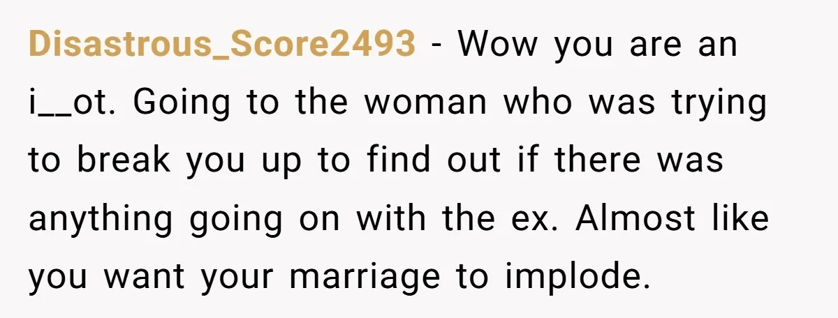 Disastrous_Score2493 − Wow you are an i__ot. Going to the woman who was trying to break you up to find out if there was anything going on with the ex....