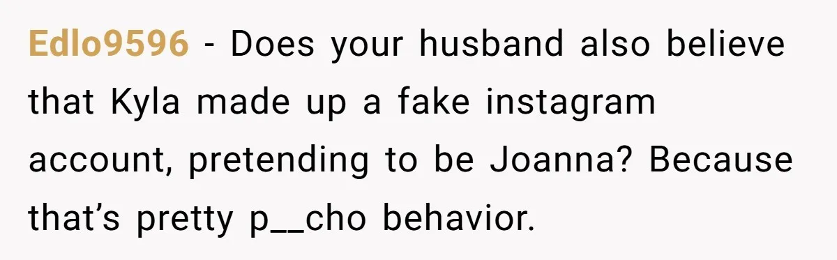 Edlo9596 − Does your husband also believe that Kyla made up a fake instagram account, pretending to be Joanna? Because that’s pretty p__cho behavior.
