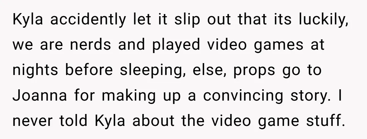 Kyla accidently let it slip out that its luckily, we are nerds and played video games at nights before sleeping, else, props go to Joanna for making up a convincing...
