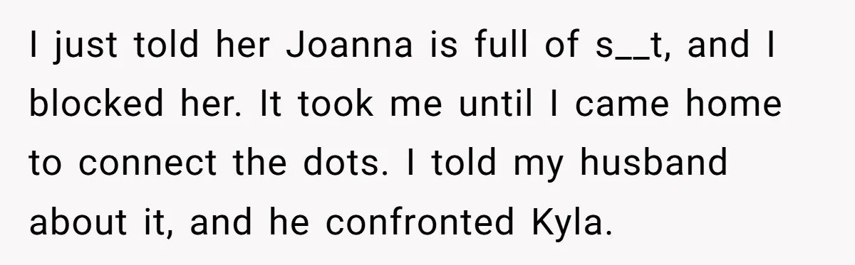 I just told her Joanna is full of s__t, and I blocked her. It took me until I came home to connect the dots. I told my husband about it,...