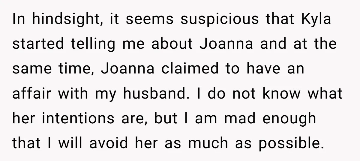 In hindsight, it seems suspicious that Kyla started telling me about Joanna and at the same time, Joanna claimed to have an affair with my husband. I do not know...