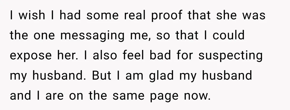 I wish I had some real proof that she was the one messaging me, so that I could expose her. I also feel bad for suspecting my husband. But I...