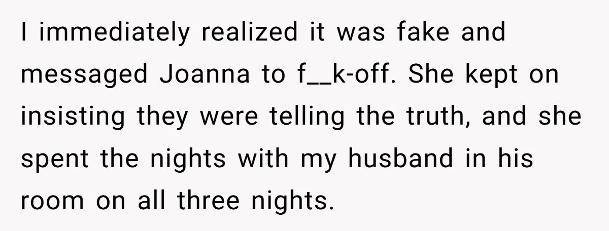 I immediately realized it was fake and messaged Joanna to f__k-off. She kept on insisting they were telling the truth, and she spent the nights with my husband in his...