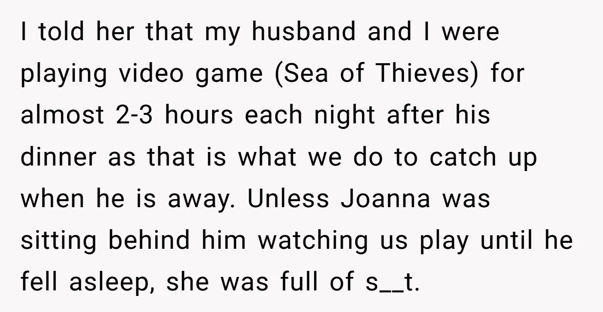 I told her that my husband and I were playing video game (Sea of Thieves) for almost 2-3 hours each night after his dinner as that is what we do...