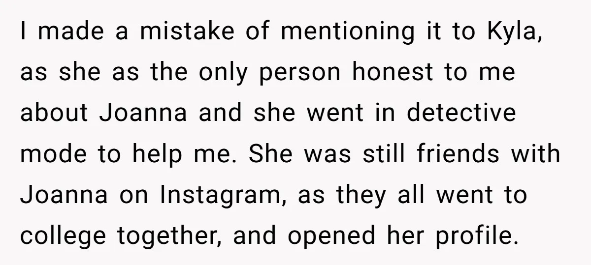 I made a mistake of mentioning it to Kyla, as she as the only person honest to me about Joanna and she went in detective mode to help me. She...