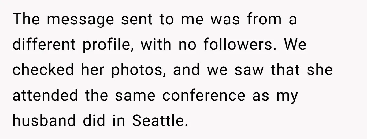 The message sent to me was from a different profile, with no followers. We checked her photos, and we saw that she attended the same conference as my husband did...