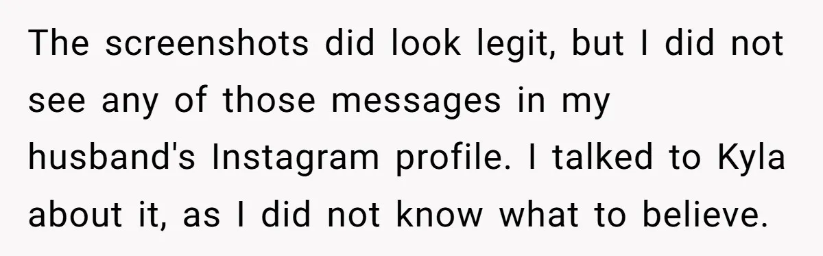 The screenshots did look legit, but I did not see any of those messages in my husband's Instagram profile. I talked to Kyla about it, as I did not know...