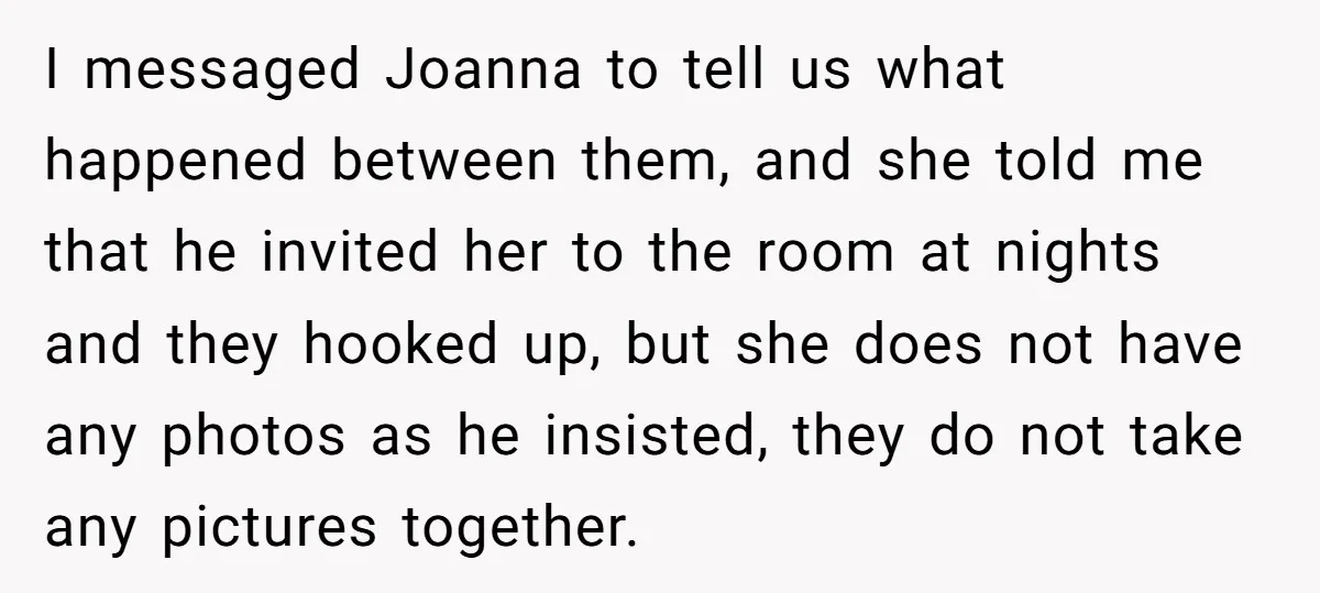 I messaged Joanna to tell us what happened between them, and she told me that he invited her to the room at nights and they hooked up, but she does...