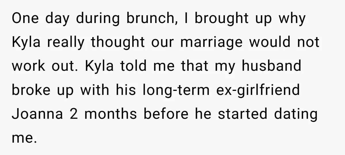 One day during brunch, I brought up why Kyla really thought our marriage would not work out. Kyla told me that my husband broke up with his long-term ex-girlfriend Joanna...