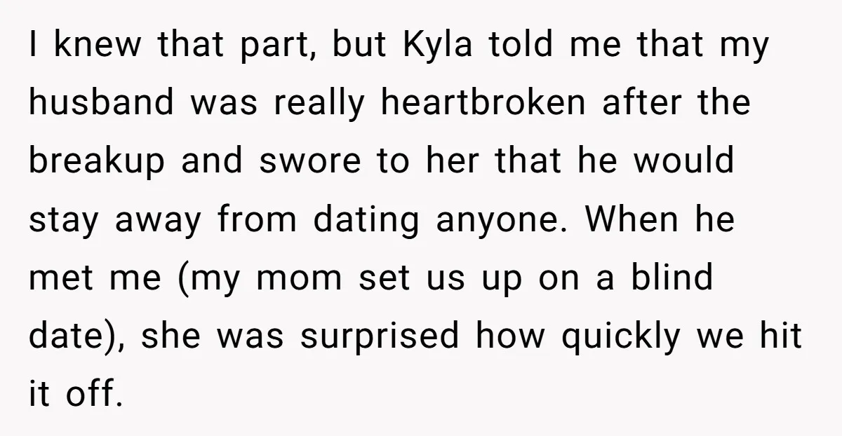 I knew that part, but Kyla told me that my husband was really heartbroken after the breakup and swore to her that he would stay away from dating anyone. When...