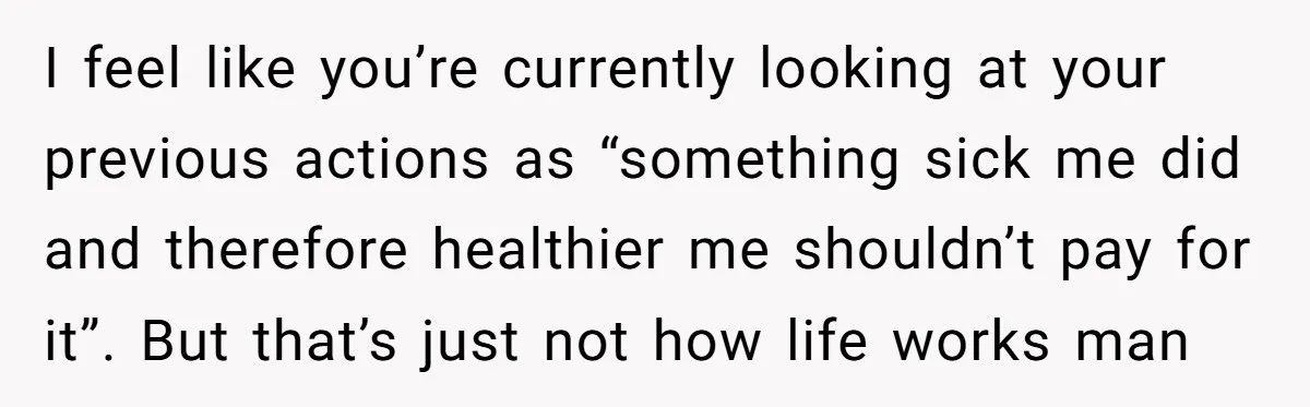 I feel like you’re currently looking at your previous actions as “something sick me did and therefore healthier me shouldn’t pay for it”. But that’s just not how life works...