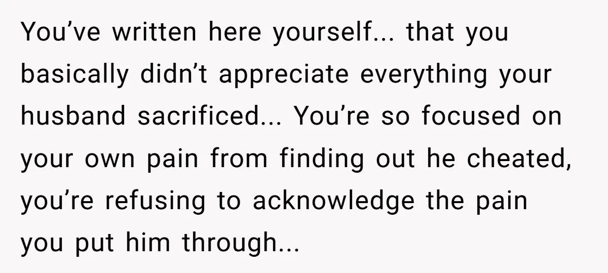 You’ve written here yourself... that you basically didn’t appreciate everything your husband sacrificed... You’re so focused on your own pain from finding out he cheated, you’re refusing to acknowledge the...