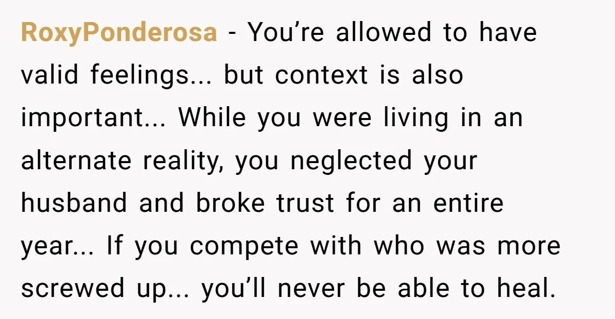 RoxyPonderosa − You’re allowed to have valid feelings... but context is also important... While you were living in an alternate reality, you neglected your husband and broke trust for an...