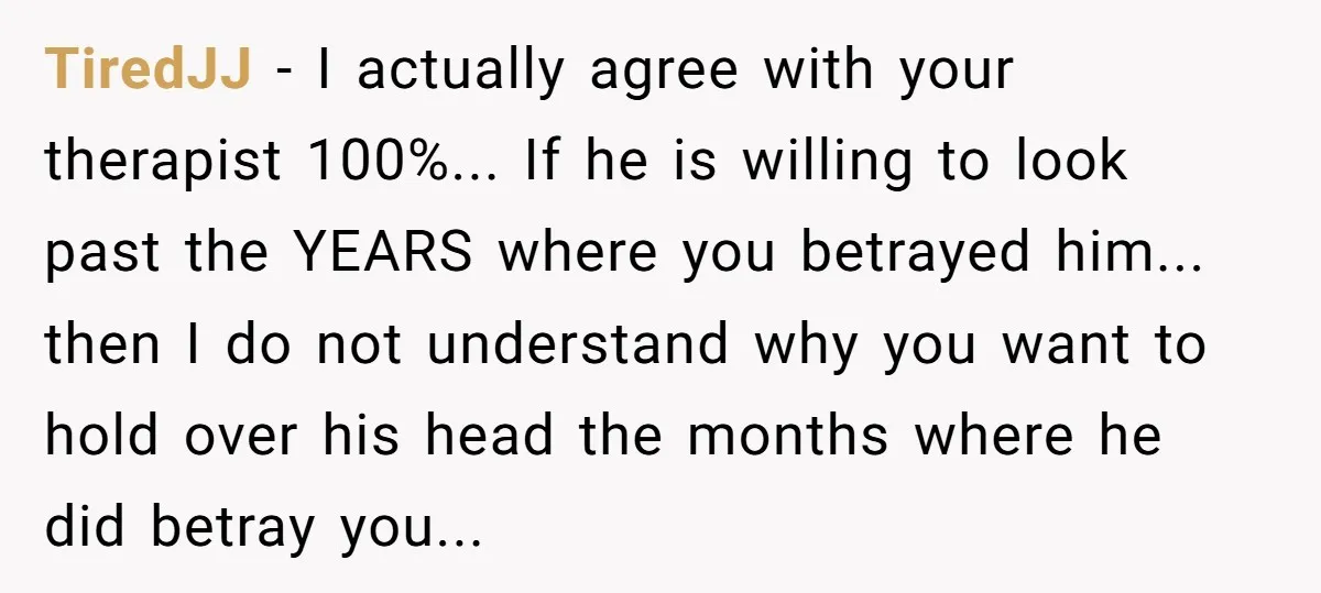 TiredJJ − I actually agree with your therapist 100%... If he is willing to look past the YEARS where you betrayed him... then I do not understand why you want...