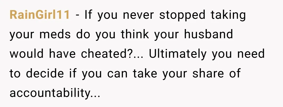 RainGirl11 − If you never stopped taking your meds do you think your husband would have cheated?... Ultimately you need to decide if you can take your share of accountability...