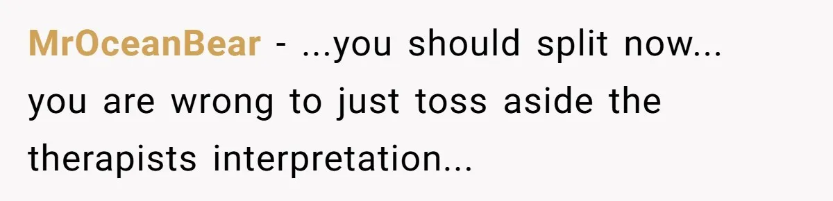 MrOceanBear − ...you should split now... you are wrong to just toss aside the therapists interpretation...