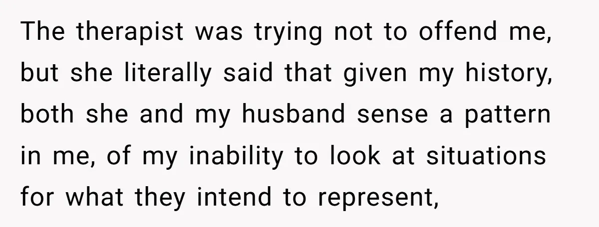 The therapist was trying not to offend me, but she literally said that given my history, both she and my husband sense a pattern in me, of my inability to...